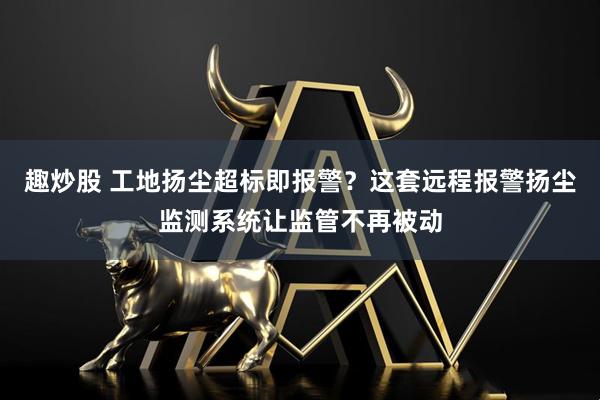 趣炒股 工地扬尘超标即报警？这套远程报警扬尘监测系统让监管不再被动