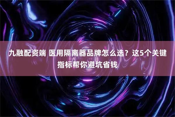 九融配资端 医用隔离器品牌怎么选？这5个关键指标帮你避坑省钱