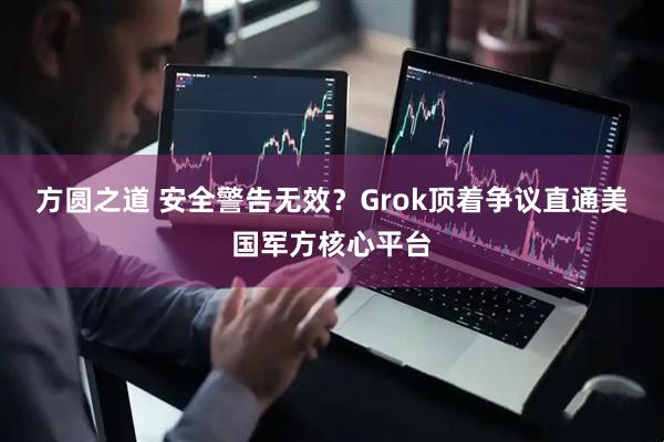 方圆之道 安全警告无效？Grok顶着争议直通美国军方核心平台