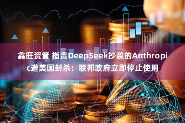 鑫旺资管 指责DeepSeek抄袭的Anthropic遭美国封杀：联邦政府立即停止使用