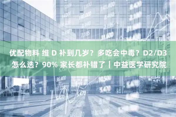 优配物料 维 D 补到几岁？多吃会中毒？D2/D3 怎么选？90% 家长都补错了｜中益医学研究院