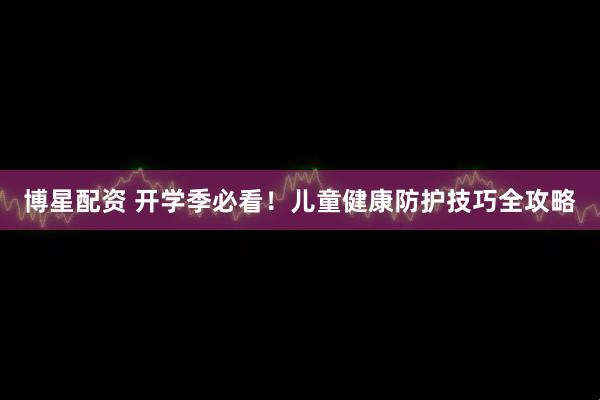 博星配资 开学季必看！儿童健康防护技巧全攻略