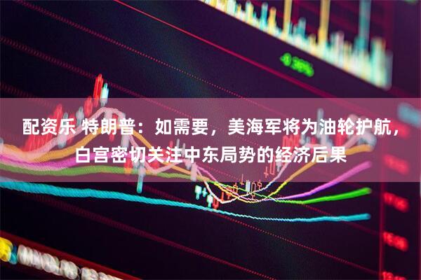 配资乐 特朗普：如需要，美海军将为油轮护航，白宫密切关注中东局势的经济后果