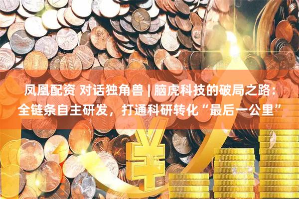 凤凰配资 对话独角兽 | 脑虎科技的破局之路：全链条自主研发，打通科研转化“最后一公里”