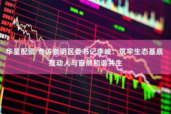 华星配资 专访崇明区委书记李峻:筑牢生态基底 推动人与自然和谐共生
