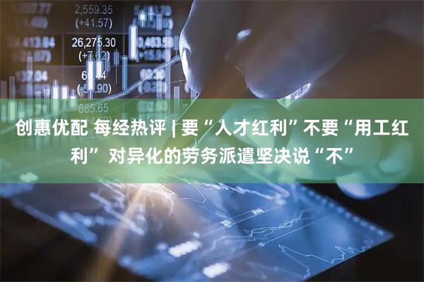 创惠优配 每经热评 | 要“人才红利”不要“用工红利” 对异化的劳务派遣坚决说“不”