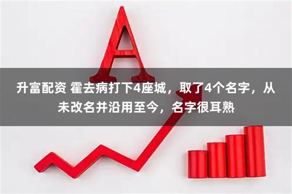 升富配资 霍去病打下4座城,取了4个名字,从未改名并沿用至今,名字很耳熟
