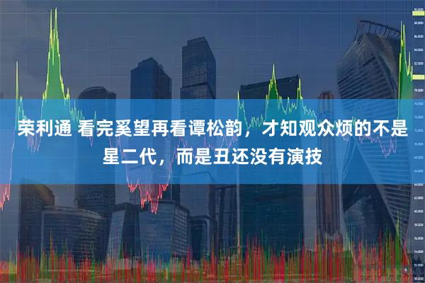 荣利通 看完奚望再看谭松韵，才知观众烦的不是星二代，而是丑还没有演技