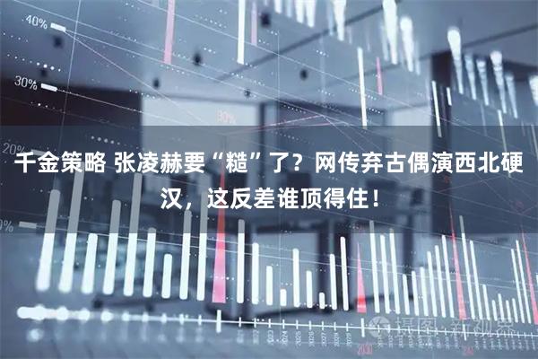 千金策略 张凌赫要“糙”了？网传弃古偶演西北硬汉，这反差谁顶得住！