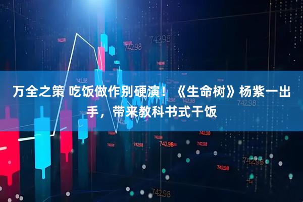万全之策 吃饭做作别硬演！《生命树》杨紫一出手，带来教科书式干饭