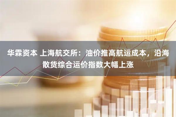 华霖资本 上海航交所：油价推高航运成本，沿海散货综合运价指数大幅上涨