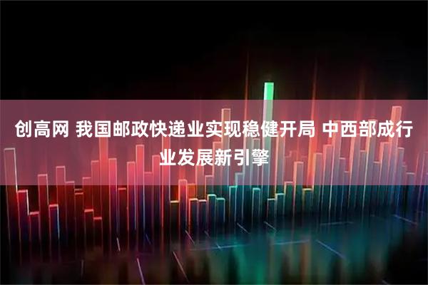 创高网 我国邮政快递业实现稳健开局 中西部成行业发展新引擎