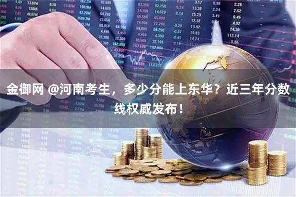 金御网 @河南考生，多少分能上东华？近三年分数线权威发布！