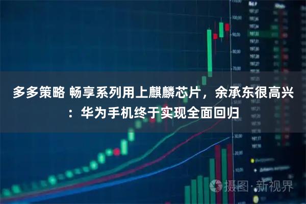 多多策略 畅享系列用上麒麟芯片，余承东很高兴：华为手机终于实现全面回归
