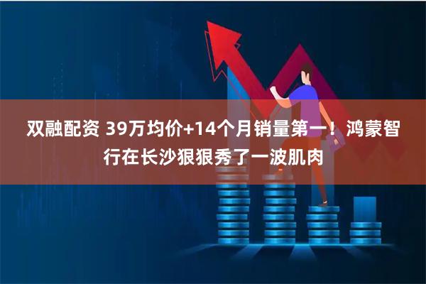 双融配资 39万均价+14个月销量第一！鸿蒙智行在长沙狠狠秀了一波肌肉