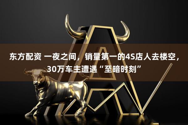 东方配资 一夜之间，销量第一的4S店人去楼空，30万车主遭遇“至暗时刻”