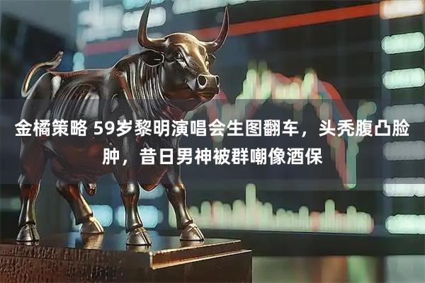 金橘策略 59岁黎明演唱会生图翻车，头秃腹凸脸肿，昔日男神被群嘲像酒保