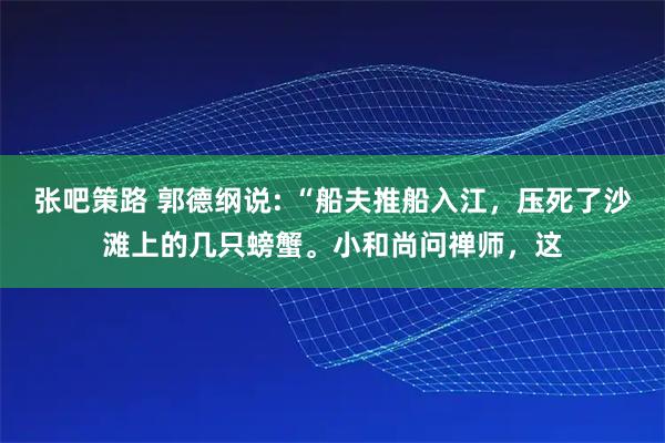 张吧策路 郭德纲说: “船夫推船入江，压死了沙滩上的几只螃蟹。小和尚问禅师，这