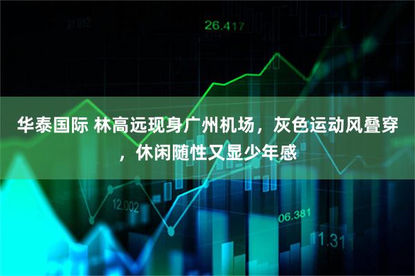 华泰国际 林高远现身广州机场,灰色运动风叠穿,休闲随性又显少年感