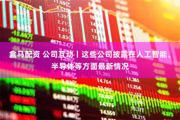 盒马配资 公司互动丨这些公司披露在人工智能、半导体等方面最新情况