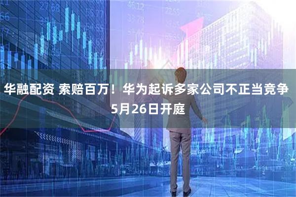 华融配资 索赔百万！华为起诉多家公司不正当竞争 5月26日开庭