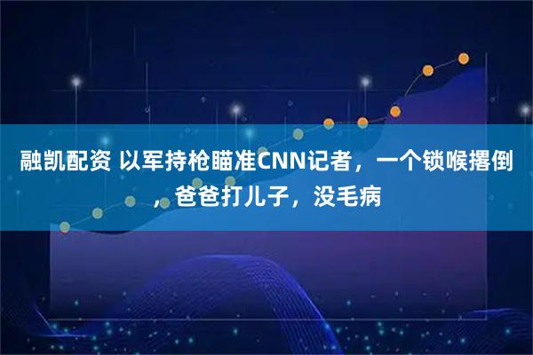 融凯配资 以军持枪瞄准CNN记者,一个锁喉撂倒,爸爸打儿子,没毛病