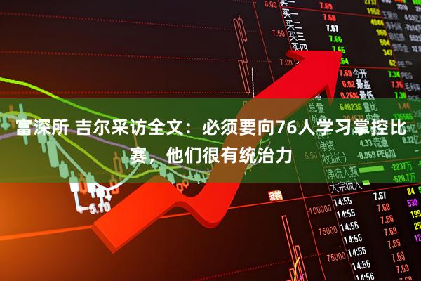 富深所 吉尔采访全文：必须要向76人学习掌控比赛，他们很有统治力
