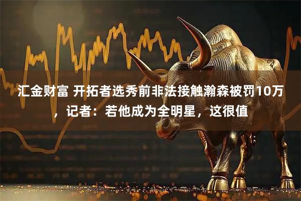 汇金财富 开拓者选秀前非法接触瀚森被罚10万，记者：若他成为全明星，这很值