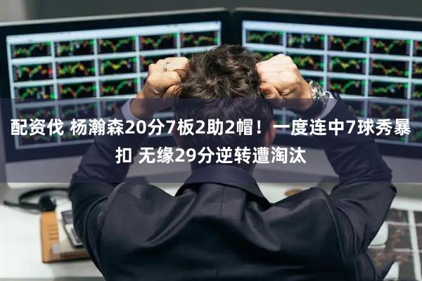 配资伐 杨瀚森20分7板2助2帽！一度连中7球秀暴扣 无缘29分逆转遭淘汰