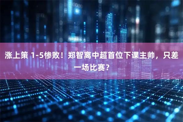 涨上策 1-5惨败!郑智离中超首位下课主帅,只差一场比赛?
