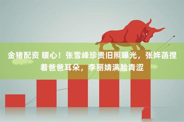 金猪配资 暖心！张雪峰珍贵旧照曝光，张姩菡捏着爸爸耳朵，李丽婧满脸青涩