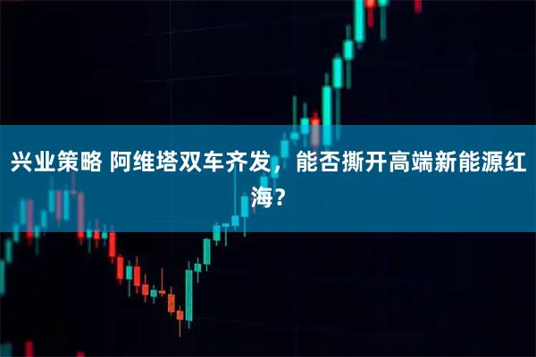 兴业策略 阿维塔双车齐发，能否撕开高端新能源红海？