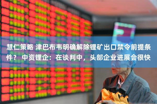 慧仁策略 津巴布韦明确解除锂矿出口禁令前提条件？ 中资锂企：在谈判中，头部企业进展会很快