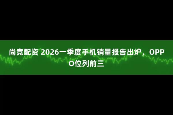 尚竞配资 2026一季度手机销量报告出炉，OPPO位列前三