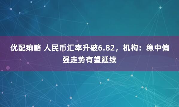 优配痢略 人民币汇率升破6.82，机构：稳中偏强走势有望延续