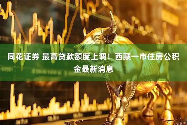 同花证券 最高贷款额度上调！西藏一市住房公积金最新消息
