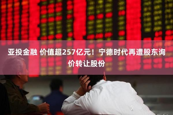 亚投金融 价值超257亿元！宁德时代再遭股东询价转让股份