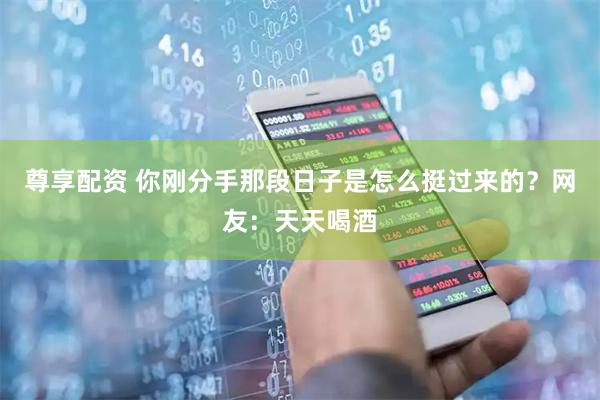尊享配资 你刚分手那段日子是怎么挺过来的？网友：天天喝酒