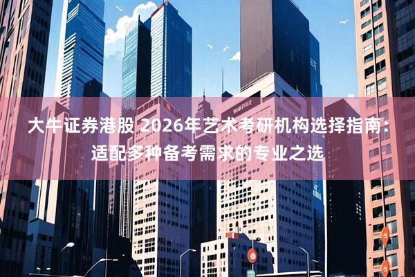 大牛证券港股 2026年艺术考研机构选择指南:适配多种备考需求的专业之选