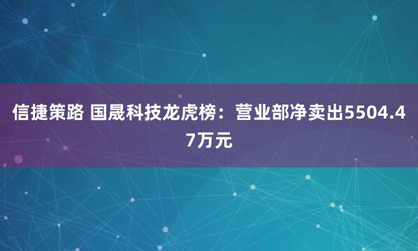 信捷策路 国晟科技龙虎榜：营业部净卖出5504.47万元