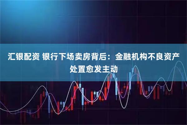 汇银配资 银行下场卖房背后：金融机构不良资产处置愈发主动