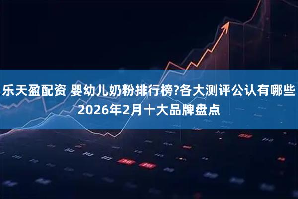 乐天盈配资 婴幼儿奶粉排行榜?各大测评公认有哪些2026年2月十大品牌盘点