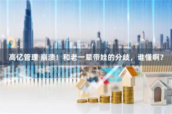 高亿管理 崩溃！和老一辈带娃的分歧，谁懂啊？