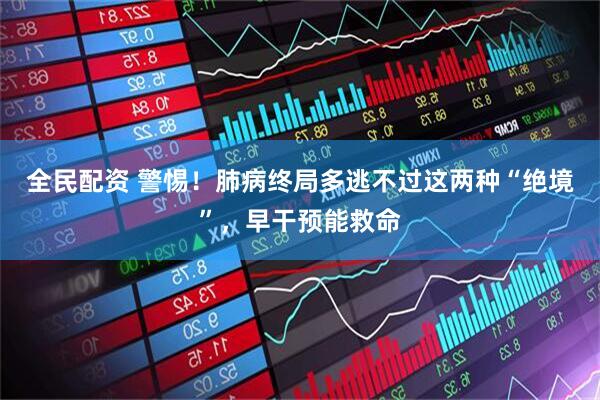 全民配资 警惕！肺病终局多逃不过这两种“绝境”，早干预能救命