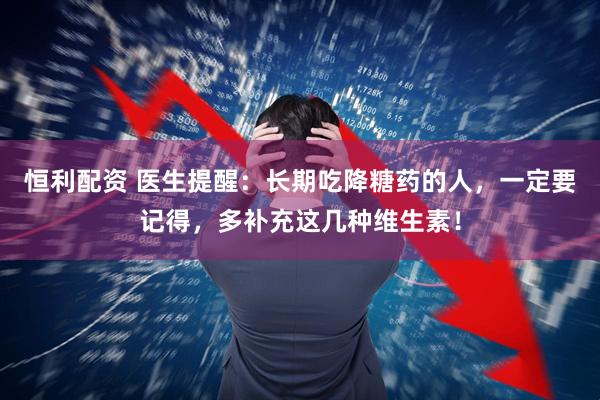 恒利配资 医生提醒：长期吃降糖药的人，一定要记得，多补充这几种维生素！
