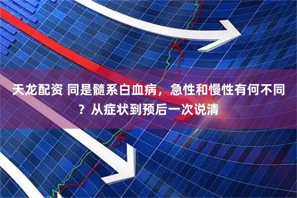 天龙配资 同是髓系白血病，急性和慢性有何不同？从症状到预后一次说清