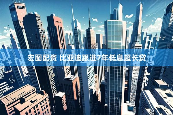 宏图配资 比亚迪跟进7年低息超长贷