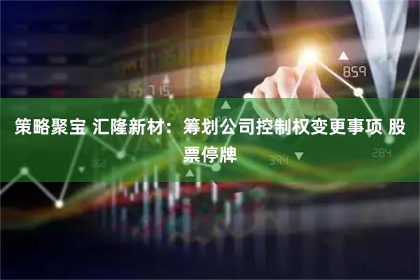 策略聚宝 汇隆新材：筹划公司控制权变更事项 股票停牌