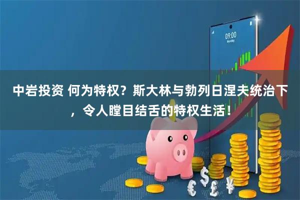 中岩投资 何为特权？斯大林与勃列日涅夫统治下，令人瞠目结舌的特权生活！