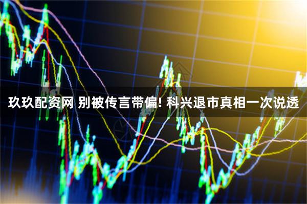 玖玖配资网 别被传言带偏! 科兴退市真相一次说透